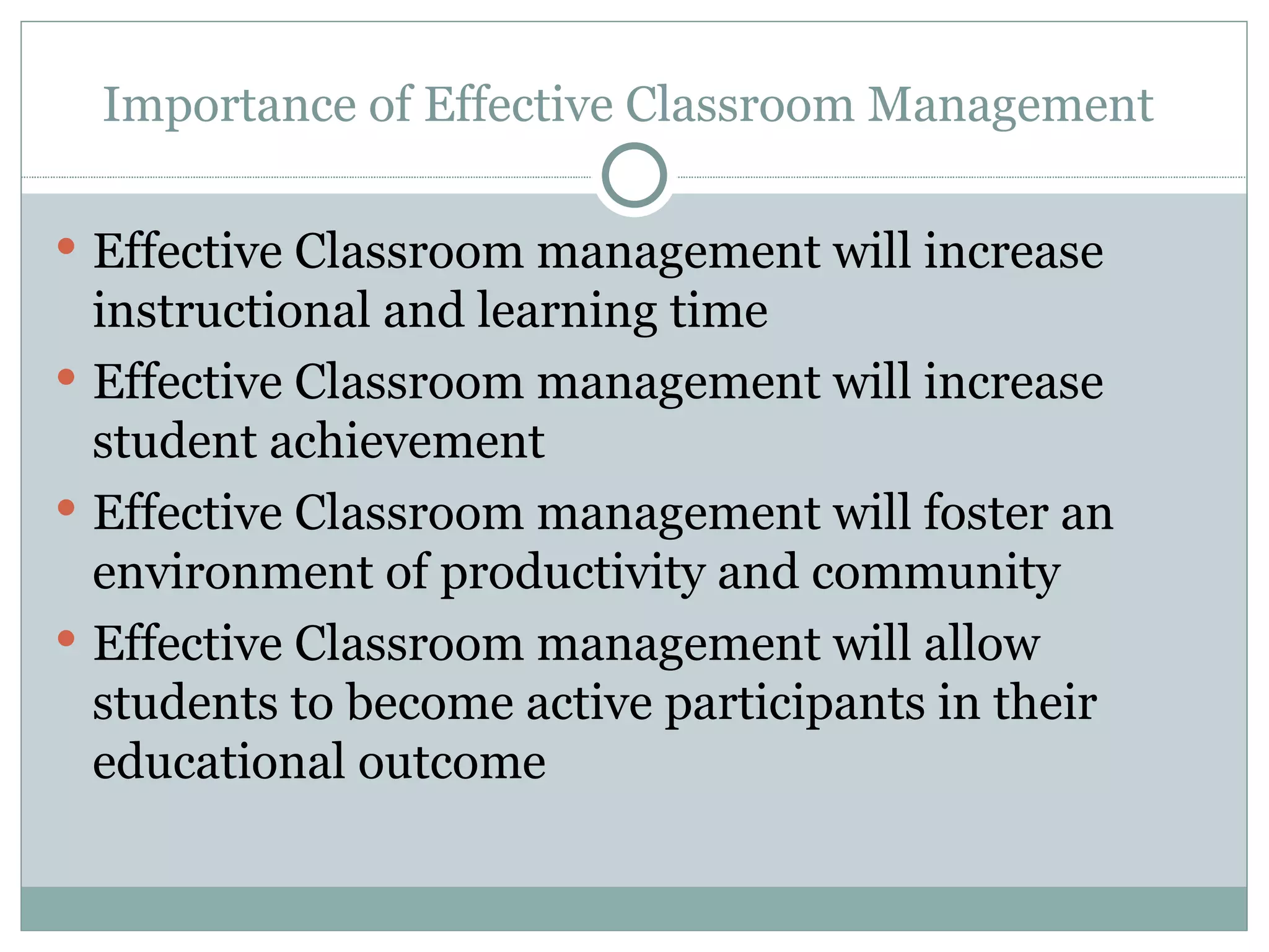 Importance of Effective Classroom Management  Effective Classroom management will increase instructional and learning time  Effective Classroom management will increase student achievement  Effective Classroom management will foster an environment of productivity and community  Effective Classroom management will allow students to become active participants in their educational outcome  