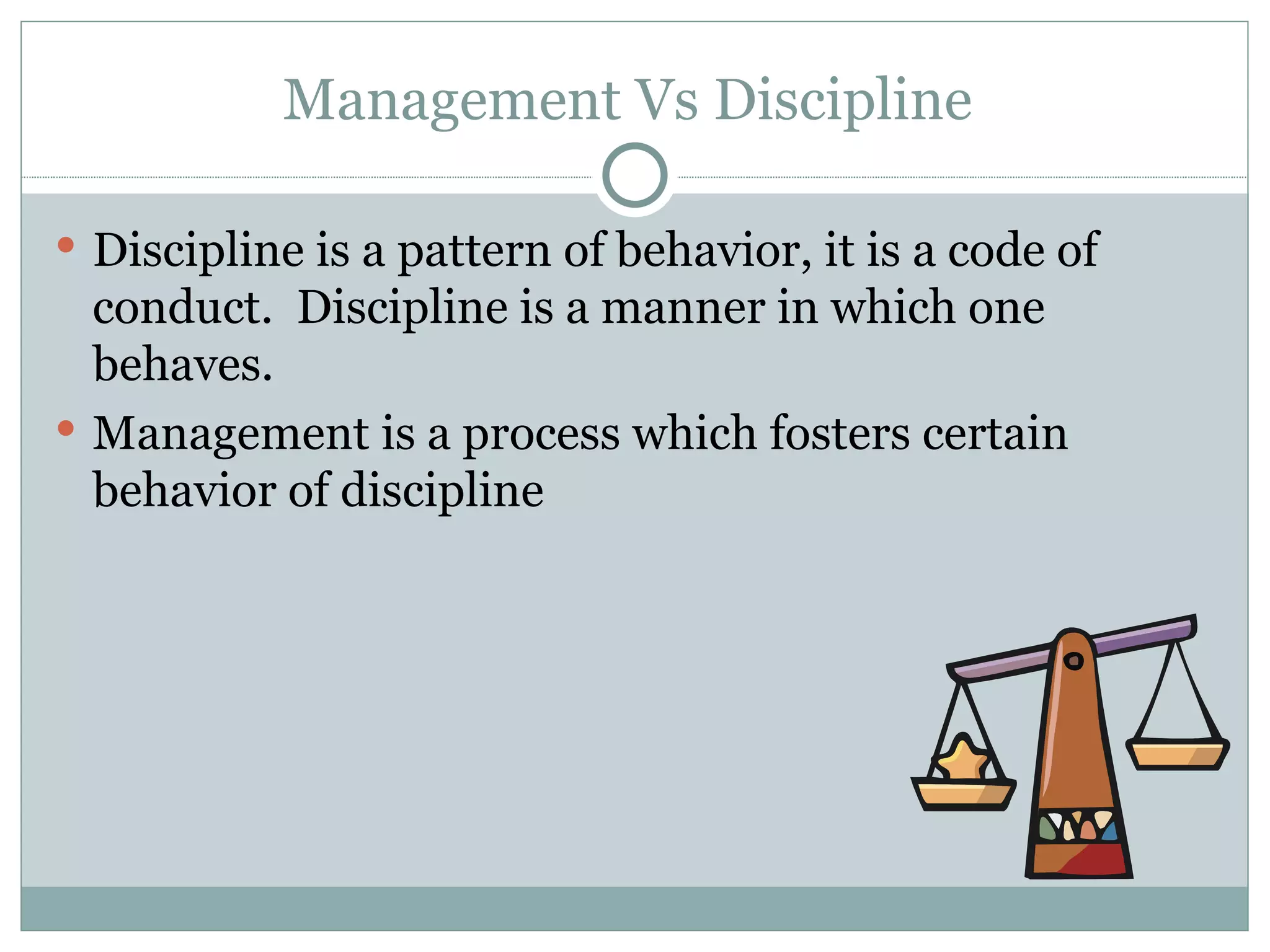 Management Vs Discipline  Discipline is a pattern of behavior, it is a code of conduct.  Discipline is a manner in which one behaves.  Management is a process which fosters certain behavior of discipline  