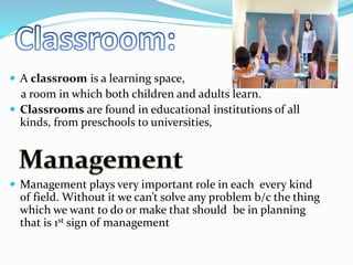  A classroom is a learning space,
a room in which both children and adults learn.
 Classrooms are found in educational institutions of all
kinds, from preschools to universities,
 Management plays very important role in each every kind
of field. Without it we can’t solve any problem b/c the thing
which we want to do or make that should be in planning
that is 1st sign of management
 