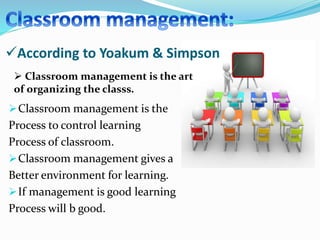 Classroom management is the
Process to control learning
Process of classroom.
Classroom management gives a
Better environment for learning.
If management is good learning
Process will b good.
According to Yoakum & Simpson
 Classroom management is the art
of organizing the classs.
 