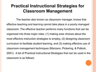 Practical Instructional Strategies for 
Classroom Management 
The teacher also known as classroom manager, knows that 
effective teaching and learning cannot take place in a poorly managed 
classroom. The effective teacher performs many functions that can be 
organized into three major roles: (1) making wise choices about the 
most effective instruction strategies to employ, (2) designing classroom 
curriculum to facilitate student learning, and (3) making effective use of 
classroom management techniques (Marzano, Pickering, & Pollock, 
2001). A list of Practical Instructional Strategies that can be used in the 
classroom is as follows: 
 