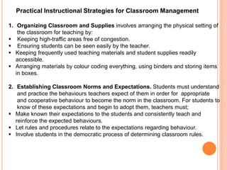 Practical Instructional Strategies for Classroom Management 
1. Organizing Classroom and Supplies involves arranging the physical setting of 
the classroom for teaching by: 
 Keeping high-traffic areas free of congestion. 
 Ensuring students can be seen easily by the teacher. 
 Keeping frequently used teaching materials and student supplies readily 
accessible. 
 Arranging materials by colour coding everything, using binders and storing items 
in boxes. 
2. Establishing Classroom Norms and Expectations. Students must understand 
and practice the behaviours teachers expect of them in order for appropriate 
and cooperative behaviour to become the norm in the classroom. For students to 
know of these expectations and begin to adopt them, teachers must; 
 Make known their expectations to the students and consistently teach and 
reinforce the expected behaviours. 
 Let rules and procedures relate to the expectations regarding behaviour. 
 Involve students in the democratic process of determining classroom rules. 
 
