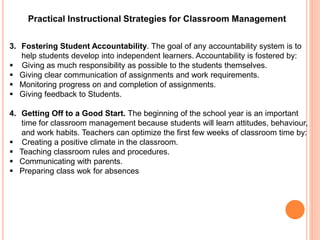 Practical Instructional Strategies for Classroom Management 
3. Fostering Student Accountability. The goal of any accountability system is to 
help students develop into independent learners. Accountability is fostered by: 
 Giving as much responsibility as possible to the students themselves. 
 Giving clear communication of assignments and work requirements. 
 Monitoring progress on and completion of assignments. 
 Giving feedback to Students. 
4. Getting Off to a Good Start. The beginning of the school year is an important 
time for classroom management because students will learn attitudes, behaviour, 
and work habits. Teachers can optimize the first few weeks of classroom time by: 
 Creating a positive climate in the classroom. 
 Teaching classroom rules and procedures. 
 Communicating with parents. 
 Preparing class wok for absences 
 