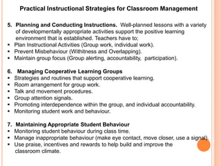 Practical Instructional Strategies for Classroom Management 
5. Planning and Conducting Instructions. Well-planned lessons with a variety 
of developmentally appropriate activities support the positive learning 
environment that is established. Teachers have to; 
 Plan Instructional Activities (Group work, individual work). 
 Prevent Misbehaviour (Withitness and Overlapping). 
 Maintain group focus (Group alerting, accountability, participation). 
6. Managing Cooperative Learning Groups 
 Strategies and routines that support cooperative learning. 
 Room arrangement for group work. 
 Talk and movement procedures. 
 Group attention signals. 
 Promoting interdependence within the group, and individual accountability. 
 Monitoring student work and behaviour. 
7. Maintaining Appropriate Student Behaviour 
 Monitoring student behaviour during class time. 
 Manage inappropriate behaviour (make eye contact, move closer, use a signal). 
 Use praise, incentives and rewards to help build and improve the 
classroom climate. 
 