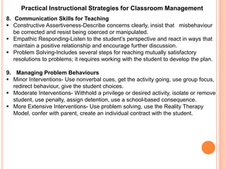 Practical Instructional Strategies for Classroom Management 
8. Communication Skills for Teaching 
 Constructive Assertiveness-Describe concerns clearly, insist that misbehaviour 
be corrected and resist being coerced or manipulated. 
 Empathic Responding-Listen to the student’s perspective and react in ways that 
maintain a positive relationship and encourage further discussion. 
 Problem Solving-Includes several steps for reaching mutually satisfactory 
resolutions to problems; it requires working with the student to develop the plan. 
9. Managing Problem Behaviours 
 Minor Interventions- Use nonverbal cues, get the activity going, use group focus, 
redirect behaviour, give the student choices. 
 Moderate Interventions- Withhold a privilege or desired activity, isolate or remove 
student, use penalty, assign detention, use a school-based consequence. 
 More Extensive Interventions- Use problem solving, use the Reality Therapy 
Model, confer with parent, create an individual contract with the student. 
 