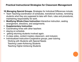 Practical Instructional Strategies for Classroom Management 
10.Managing Special Groups. Strategies for Individual Differences include; 
 Team Teaching-coordination of schedules, transitional routines, reminding 
students what they are supposed to take with them, rules and procedures, 
maintaining responsibility for work. 
 Modifying Whole-Class Instruction-Interactive instruction, seating 
arrangement, directions, and assignments. 
 Supplementary Instruction 
 Coordinating times with other teachers 
 staying on schedule. 
 getting returning students involved again. 
 In-class aides, content mastery classroom, and inclusion. 
 Individualized Instruction-Cooperative groups, peer tutoring. 
Working with Students with Special Needs 
Teaching Lower-Achieving Students 
Teaching Higher-Achieving Students 
 