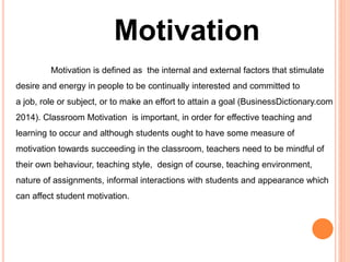 Motivation 
Motivation is defined as the internal and external factors that stimulate 
desire and energy in people to be continually interested and committed to 
a job, role or subject, or to make an effort to attain a goal (BusinessDictionary.com 
2014). Classroom Motivation is important, in order for effective teaching and 
learning to occur and although students ought to have some measure of 
motivation towards succeeding in the classroom, teachers need to be mindful of 
their own behaviour, teaching style, design of course, teaching environment, 
nature of assignments, informal interactions with students and appearance which 
can affect student motivation. 
 