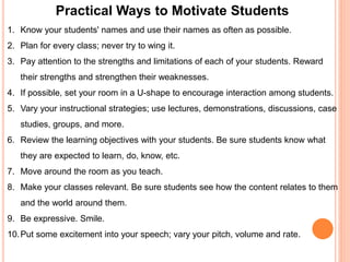 Practical Ways to Motivate Students 
1. Know your students' names and use their names as often as possible. 
2. Plan for every class; never try to wing it. 
3. Pay attention to the strengths and limitations of each of your students. Reward 
their strengths and strengthen their weaknesses. 
4. If possible, set your room in a U-shape to encourage interaction among students. 
5. Vary your instructional strategies; use lectures, demonstrations, discussions, case 
studies, groups, and more. 
6. Review the learning objectives with your students. Be sure students know what 
they are expected to learn, do, know, etc. 
7. Move around the room as you teach. 
8. Make your classes relevant. Be sure students see how the content relates to them 
and the world around them. 
9. Be expressive. Smile. 
10.Put some excitement into your speech; vary your pitch, volume and rate. 
 