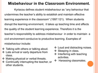 Misbehaviour in the Classroom Environment. 
Kyriacou defines student misbehaviour as “any behaviour that 
undermines the teacher’s ability to establish and maintain effective 
learning experience in the classroom” (1997:121). When students 
disrupt the learning environment, it takes up teaching time and affects 
the quality of the student learning experience. Therefore it is the 
teacher’s responsibility to address misbehaviour in order to maintain a 
civil environment conducive to productive learning. Examples of 
misbehaviour include: 
 Talking with others or talking aloud. 
 Late arrival or early departure from 
class. 
 Making physical or verbal threats. 
 Continually interrupting the teacher, or 
other students. 
 Loud and distracting noises. 
 Sleeping in class. 
 Interfering with teaching 
activities. 
 Harassing classmates. 
 
