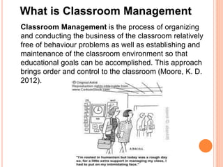 What is Classroom Management 
Classroom Management is the process of organizing 
and conducting the business of the classroom relatively 
free of behaviour problems as well as establishing and 
maintenance of the classroom environment so that 
educational goals can be accomplished. This approach 
brings order and control to the classroom (Moore, K. D. 
2012). 
 