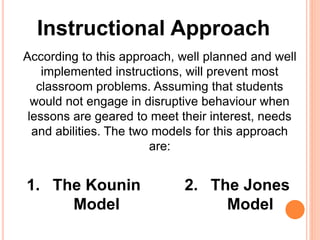 Instructional Approach 
According to this approach, well planned and well 
implemented instructions, will prevent most 
classroom problems. Assuming that students 
would not engage in disruptive behaviour when 
lessons are geared to meet their interest, needs 
and abilities. The two models for this approach 
are: 
2. The Jones 
Model 
1. The Kounin 
Model 
 