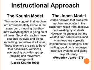Instructional Approach 
The Kounin Model 
This model suggest that teachers 
are environmentally aware in the 
classroom, meaning that they 
know everything that is going on at 
all times. Secondly teaches have 
students involved and doing 
something productive at all times. 
These teachers are said to have 
four basic skills: withiness, 
overlapping activities, group 
focusing and movement 
management. 
(Jacob Kounin 1970) 
The Jones Model 
Jones believes that problems 
teachers encounter in the 
classroom result from massive 
time wasting by students. 
However he suggest that the 
wasted time can be reclaimed 
when teachers correctly 
implement four strategies: limit 
setting, good body language, 
incentive systems and giving 
help efficiently. 
(Frederick Jones 1979) 
 