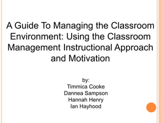 A Guide To Managing the Classroom 
Environment: Using the Classroom 
Management Instructional Approach 
and Motivation 
by: 
Timmica Cooke 
Dannea Sampson 
Hannah Henry 
Ian Hayhood 
 