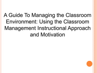 A Guide To Managing the Classroom 
Environment: Using the Classroom 
Management Instructional Approach 
and Motivation 
 
