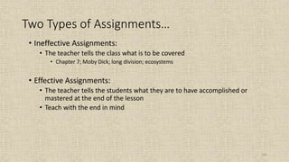 101
Two Types of Assignments…
• Ineffective Assignments:
• The teacher tells the class what is to be covered
• Chapter 7; Moby Dick; long division; ecosystems
• Effective Assignments:
• The teacher tells the students what they are to have accomplished or
mastered at the end of the lesson
• Teach with the end in mind
 