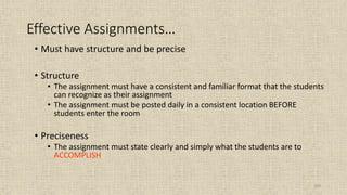 103
Effective Assignments…
• Must have structure and be precise
• Structure
• The assignment must have a consistent and familiar format that the students
can recognize as their assignment
• The assignment must be posted daily in a consistent location BEFORE
students enter the room
• Preciseness
• The assignment must state clearly and simply what the students are to
ACCOMPLISH
 