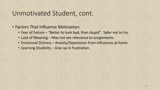 108
Unmotivated Student, cont.
• Factors That Influence Motivation:
• Fear of Failure – “Better to look bad, than stupid”. Safer not to try.
• Lack of Meaning – May not see relevance to assignments.
• Emotional Distress – Anxiety/Depression from influences at home.
• Learning Disability – Give up in frustration.
 