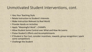 110
Unmotivated Student Interventions, cont.
• Vary Your Teaching Style
• Relate Instruction to Student’s Interests
• Make Instruction Relevant to Real World
• Provide Hands-on Activities
• Apply “Meaningful Work”…CHAMPs
• Allow Student Some Control over What and How He Learns
• Praise Student’s Efforts and Accomplishments
• If Student is Too Cool, consider incentives, rewards, group recognition ( spark
some competition)
• Challenge the Student
 