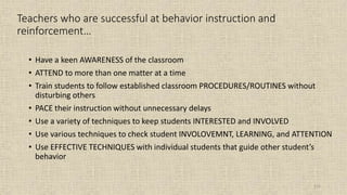 111
Teachers who are successful at behavior instruction and
reinforcement…
• Have a keen AWARENESS of the classroom
• ATTEND to more than one matter at a time
• Train students to follow established classroom PROCEDURES/ROUTINES without
disturbing others
• PACE their instruction without unnecessary delays
• Use a variety of techniques to keep students INTERESTED and INVOLVED
• Use various techniques to check student INVOLOVEMNT, LEARNING, and ATTENTION
• Use EFFECTIVE TECHNIQUES with individual students that guide other student’s
behavior
 