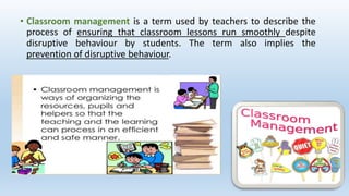 • Classroom management is a term used by teachers to describe the
process of ensuring that classroom lessons run smoothly despite
disruptive behaviour by students. The term also implies the
prevention of disruptive behaviour.
 