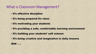 What is Classroom Management?
• It’s effective discipline
• It’s being prepared for class
• It’s motivating your students
• It’s providing a safe, comfortable learning environment
• It’s building your students’ self esteem
• It’s being creative and imaginative in daily lessons
And . . .
 