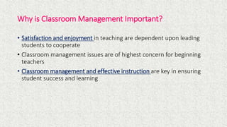Why is Classroom Management Important?
• Satisfaction and enjoyment in teaching are dependent upon leading
students to cooperate
• Classroom management issues are of highest concern for beginning
teachers
• Classroom management and effective instruction are key in ensuring
student success and learning
 