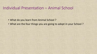 Individual Presentation – Animal School
• What do you learn from Animal School ?
• What are the four things you are going to adopt in your School ?
 