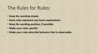 27
The Rules for Rules:
• Keep the wording simple.
• Have rules represent you basic expectations
• Keep the wording positive, if possible.
• Make your rules specific.
• Make your rules describe behavior that is observable.
 