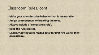 28
Classroom Rules, cont.
• Make your rules describe behavior that is measurable.
• Assign consequences to breaking the rules.
• Always include a “compliance rule”.
• Keep the rules posted.
• Consider having rules recited daily for first two weeks then
periodically..
 