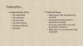 29
Examples…
• Inappropriate Rules:
• Be responsible
• Pay attention
• Do your best
• Be kind to others
• Respect authority
• Be polite
• Preferred Rules:
• Keep hands, feet, and objects to
yourself.
• Raise your hand and wait for
permission to speak.
• Sit in your seat unless you have
permission to leave it.
• Walk, don’t run, at all times in the
classroom.
 