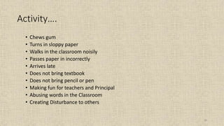 30
Activity….
• Chews gum
• Turns in sloppy paper
• Walks in the classroom noisily
• Passes paper in incorrectly
• Arrives late
• Does not bring textbook
• Does not bring pencil or pen
• Making fun for teachers and Principal
• Abusing words in the Classroom
• Creating Disturbance to others
 