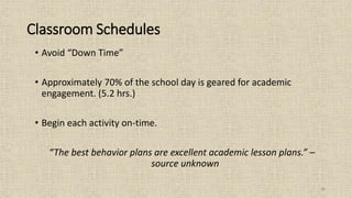 38
Classroom Schedules
• Avoid “Down Time”
• Approximately 70% of the school day is geared for academic
engagement. (5.2 hrs.)
• Begin each activity on-time.
“The best behavior plans are excellent academic lesson plans.” –
source unknown
 