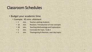 39
Classroom Schedules
• Budget your academic time
• Example: 45 mins. allotment
• 5 min. Teacher wishing students
• 10 min. Revision / Introduction of new concepts
• 20 min. Teaching Methodology and Explanation
• 5 min. Conclude the topic / Q & A
• 5 min. Thanksgiving & Revision, next day topics
 