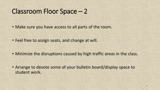42
• Make sure you have access to all parts of the room.
• Feel free to assign seats, and change at will.
• Minimize the disruptions caused by high traffic areas in the class.
• Arrange to devote some of your bulletin board/display space to
student work.
Classroom Floor Space – 2
 