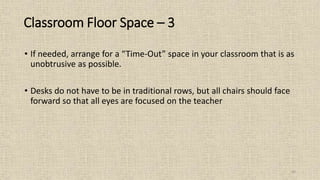43
• If needed, arrange for a “Time-Out” space in your classroom that is as
unobtrusive as possible.
• Desks do not have to be in traditional rows, but all chairs should face
forward so that all eyes are focused on the teacher
Classroom Floor Space – 3
 
