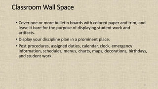 44
Classroom Wall Space
• Cover one or more bulletin boards with colored paper and trim, and
leave it bare for the purpose of displaying student work and
artifacts.
• Display your discipline plan in a prominent place.
• Post procedures, assigned duties, calendar, clock, emergency
information, schedules, menus, charts, maps, decorations, birthdays,
and student work.
 