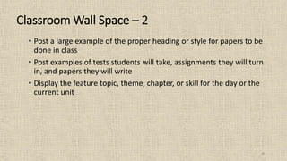 45
• Post a large example of the proper heading or style for papers to be
done in class
• Post examples of tests students will take, assignments they will turn
in, and papers they will write
• Display the feature topic, theme, chapter, or skill for the day or the
current unit
Classroom Wall Space – 2
 