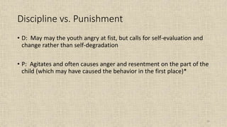 56
Discipline vs. Punishment
• D: May may the youth angry at fist, but calls for self-evaluation and
change rather than self-degradation
• P: Agitates and often causes anger and resentment on the part of the
child (which may have caused the behavior in the first place)*
 