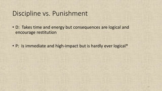 57
Discipline vs. Punishment
• D: Takes time and energy but consequences are logical and
encourage restitution
• P: Is immediate and high-impact but is hardly ever logical*
 