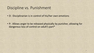59
Discipline vs. Punishment
• D: Disciplinarian is in control of his/her own emotions
• P: Allows anger to be released physically by punisher, allowing for
dangerous loss of control on adult’s part*
 