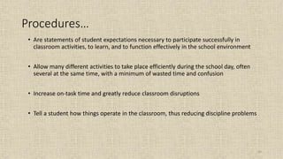 63
Procedures…
• Are statements of student expectations necessary to participate successfully in
classroom activities, to learn, and to function effectively in the school environment
• Allow many different activities to take place efficiently during the school day, often
several at the same time, with a minimum of wasted time and confusion
• Increase on-task time and greatly reduce classroom disruptions
• Tell a student how things operate in the classroom, thus reducing discipline problems
 