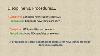 64
Discipline vs. Procedures…
• Discipline: Concerns how students BEHAVE
Procedures: Concerns how things are DONE
• Discipline: HAS penalties and rewards
Procedures: Have NO penalties or rewards
A procedure is simply a method or process for how things are to be
done in a classroom.
 