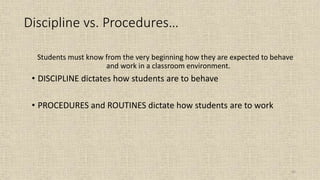 65
Students must know from the very beginning how they are expected to behave
and work in a classroom environment.
• DISCIPLINE dictates how students are to behave
• PROCEDURES and ROUTINES dictate how students are to work
Discipline vs. Procedures…
 