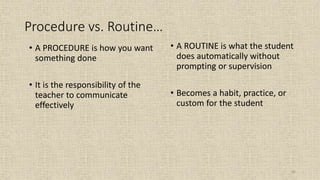 66
• A PROCEDURE is how you want
something done
• It is the responsibility of the
teacher to communicate
effectively
• A ROUTINE is what the student
does automatically without
prompting or supervision
• Becomes a habit, practice, or
custom for the student
Procedure vs. Routine…
 