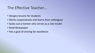 75
The Effective Teacher…
• Designs lessons for students
• Works cooperatively and learns from colleagues
• Seeks out a mentor who serves as a role model
• Read Newspaper
• Has a goal of striving for excellence
 