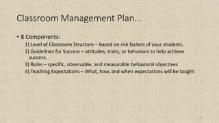 82
Classroom Management Plan…
• 8 Components:
1) Level of Classroom Structure – based on risk factors of your students.
2) Guidelines for Success – attitudes, traits, or behaviors to help achieve
success.
3) Rules – specific, observable, and measurable behavioral objectives
4) Teaching Expectations – What, how, and when expectations will be taught
 