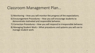 83
Classroom Management Plan…
5) Monitoring – How you will monitor the progress of the expectations.
6) Encouragement Procedures – How you will encourage students to
demonstrate motivated and responsible behavior.
7) Correction Procedures – How you will respond to irresponsible behavior.
8) Managing Student Work – What procedures and systems you will use to
manage student work.
 