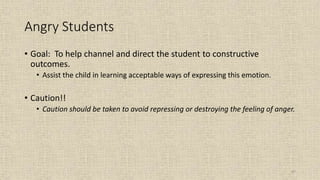 87
Angry Students
• Goal: To help channel and direct the student to constructive
outcomes.
• Assist the child in learning acceptable ways of expressing this emotion.
• Caution!!
• Caution should be taken to avoid repressing or destroying the feeling of anger.
 