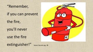 “Remember,
if you can prevent
the fire,
you’ll never
use the fire
extinguisher!” Seven Secrets pg. 38
 