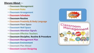 Discuss About : -
• Classroom Management
• Classroom Rules
• Classroom Arrangement
• Classroom Schedules
• Classroom Routine
• Classroom Proximity & Body Language
• Classroom Floor Space
• Classroom Wall Space
• Classroom Attention Signals
• Classroom Effective Teachers
• Classroom Discipline, Routine & Procedure
• Classroom Management Plan
• Classroom Environment
• Classroom Plan Ahead
• Classroom Lesson Designing
 
